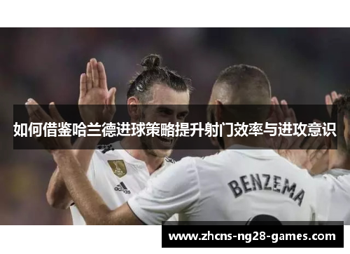 如何借鉴哈兰德进球策略提升射门效率与进攻意识