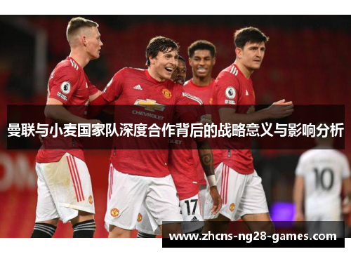 曼联与小麦国家队深度合作背后的战略意义与影响分析 曼联与小麦国家队深度合作背后的战略意义与影响分析