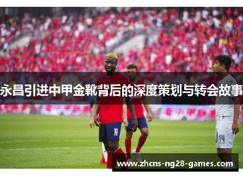 永昌引进中甲金靴背后的深度策划与转会故事