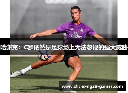 哈谢克:C罗依然是足球场上无法忽视的强大威胁 哈谢克:C罗依然是足球场上无法忽视的强大威胁