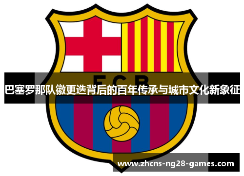 巴塞罗那队徽更迭背后的百年传承与城市文化新象征 巴塞罗那队徽更迭背后的百年传承与城市文化新象征