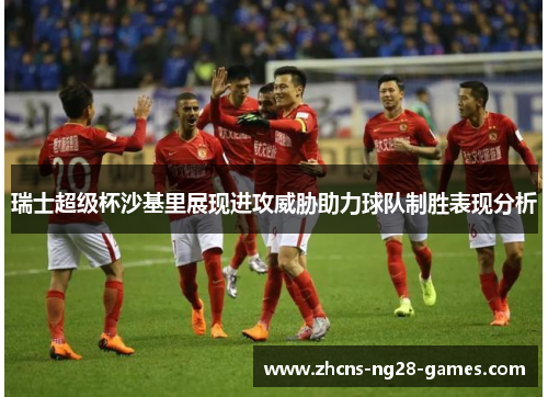 瑞士超级杯沙基里展现进攻威胁助力球队制胜表现分析 瑞士超级杯沙基里展现进攻威胁助力球队制胜表现分析