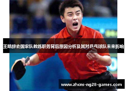 王皓辞去国家队教练职务背后原因分析及其对乒乓球队未来影响 王皓辞去国家队教练职务背后原因分析及其对乒乓球队未来影响