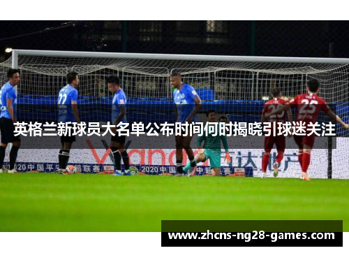 英格兰新球员大名单公布时间何时揭晓引球迷关注