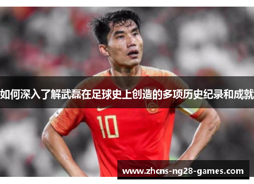 如何深入了解武磊在足球史上创造的多项历史纪录和成就