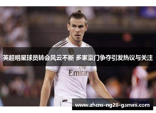 英超明星球员转会风云不断 多家豪门争夺引发热议与关注 英超明星球员转会风云不断 多家豪门争夺引发热议与关注